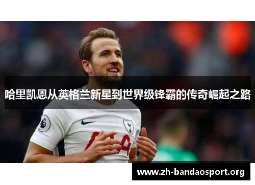 哈里凯恩从英格兰新星到世界级锋霸的传奇崛起之路 哈里凯恩从英格兰新星到世界级锋霸的传奇崛起之路