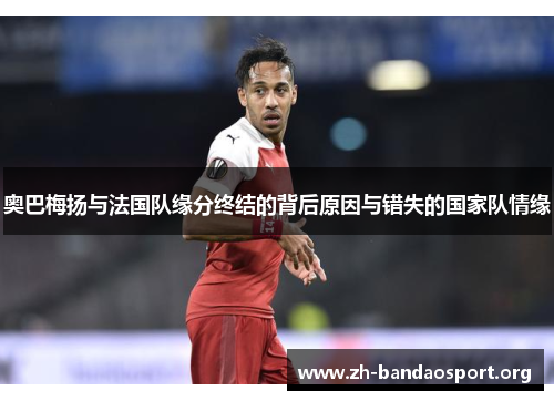 奥巴梅扬与法国队缘分终结的背后原因与错失的国家队情缘 奥巴梅扬与法国队缘分终结的背后原因与错失的国家队情缘