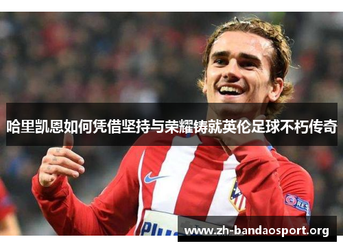 哈里凯恩如何凭借坚持与荣耀铸就英伦足球不朽传奇 哈里凯恩如何凭借坚持与荣耀铸就英伦足球不朽传奇