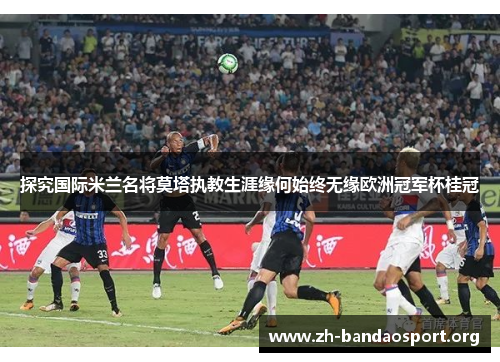 探究国际米兰名将莫塔执教生涯缘何始终无缘欧洲冠军杯桂冠 探究国际米兰名将莫塔执教生涯缘何始终无缘欧洲冠军杯桂冠